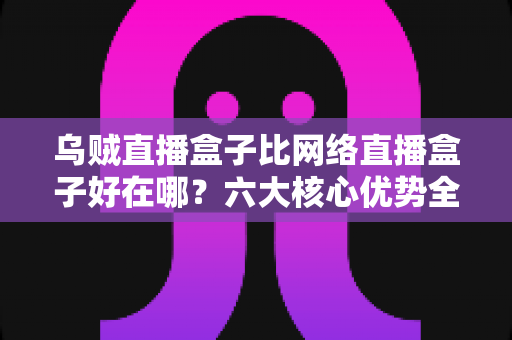 乌贼直播盒子比网络直播盒子好在哪？六大核心优势全方位解析，助你选出最合适的观影设备