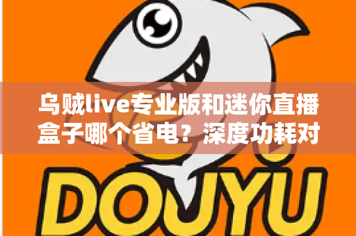 乌贼live专业版和迷你直播盒子哪个省电？深度功耗对比帮你选出最省电的直播方案