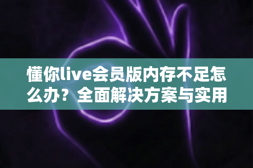 懂你live会员版内存不足怎么办？全面解决方案与实用优化指南助你轻松恢复流畅体验