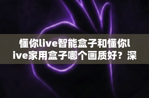 懂你live智能盒子和懂你live家用盒子哪个画质好？深度对比解析帮你选对高清观影利器