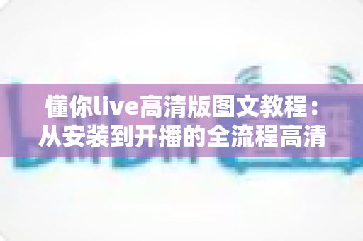 懂你live高清版图文教程：从安装到开播的全流程高清直播设置指南