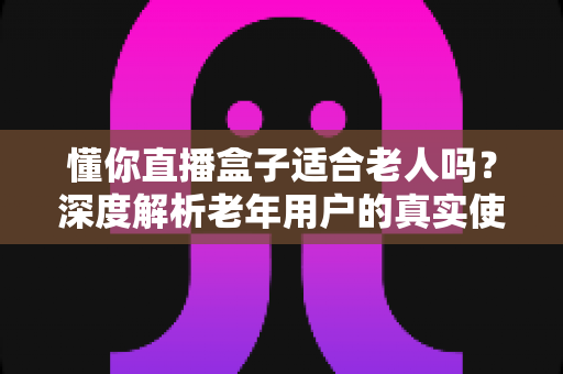 懂你直播盒子适合老人吗？深度解析老年用户的真实使用体验与选购指南