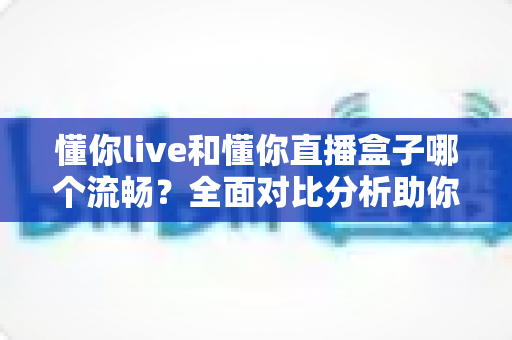懂你live和懂你直播盒子哪个流畅？全面对比分析助你选择最佳观看体验