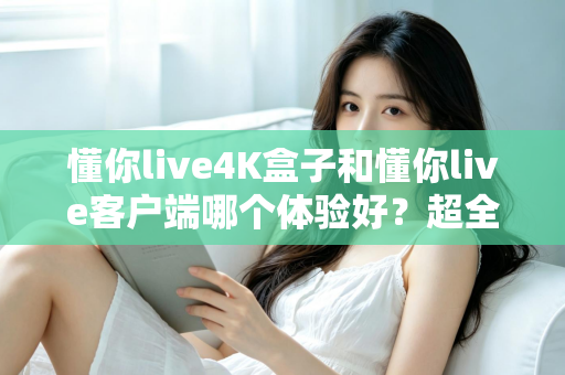 懂你live4K盒子和懂你live客户端哪个体验好？超全对比分析帮你一次选对