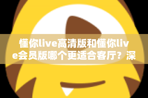 懂你live高清版和懂你live会员版哪个更适合客厅?深度对比评测,帮你选对客厅观影方案 懂你live高清版和懂你live会员版哪个更适合客厅?深度对比评测,帮你选对客厅观影方案