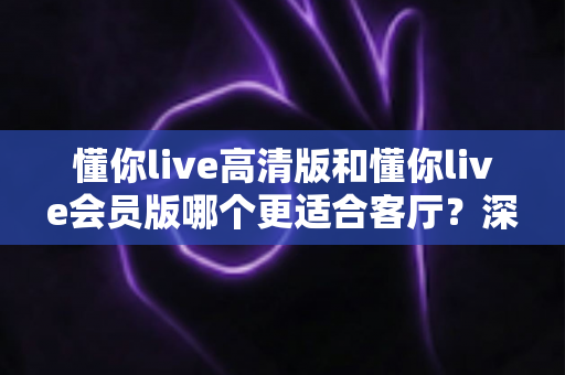 懂你live高清版和懂你live会员版哪个更适合客厅?深度对比评测,帮你选对客厅观影方案 懂你live高清版和懂你live会员版哪个更适合客厅?深度对比评测,帮你选对客厅观影方案