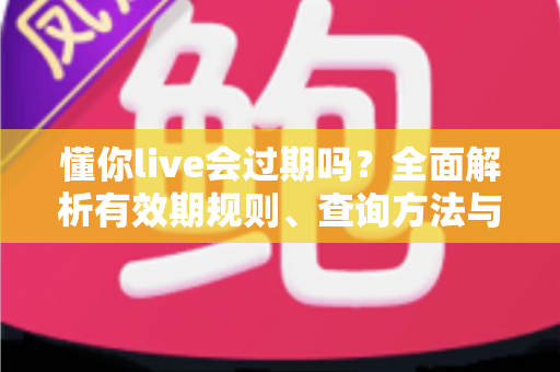懂你live会过期吗？全面解析有效期规则、查询方法与实用应对指南
