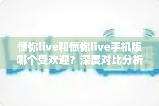 懂你live和懂你live手机版哪个受欢迎？深度对比分析帮你找到最适合的版本