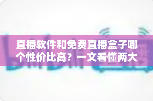 直播软件和免费直播盒子哪个性价比高？一文看懂两大观影方案的真实差异与省钱指南