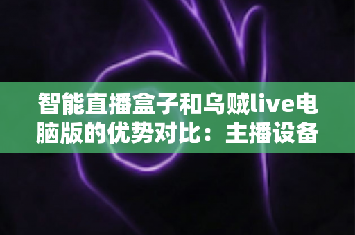 智能直播盒子和乌贼live电脑版的优势对比：主播设备选型与直播效率提升的终极指南