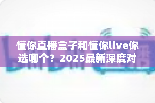 懂你直播盒子和懂你live你选哪个?2025最新深度对比指南,看完不再纠结 懂你直播盒子和懂你live你选哪个?2025最新深度对比指南,看完不再纠结
