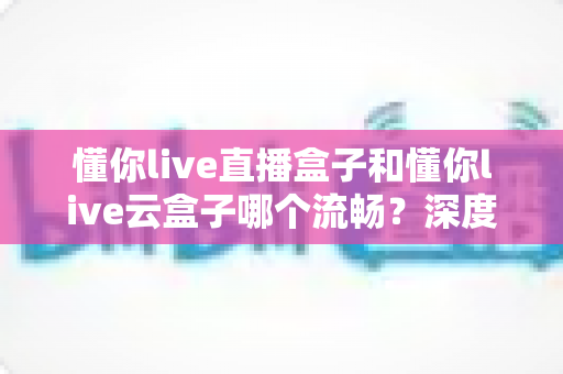 懂你live直播盒子和懂你live云盒子哪个流畅？深度实测对比帮你选出观影更顺滑的那一款
