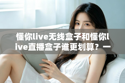 懂你live无线盒子和懂你live直播盒子谁更划算？一篇文章帮你算清性价比这笔账