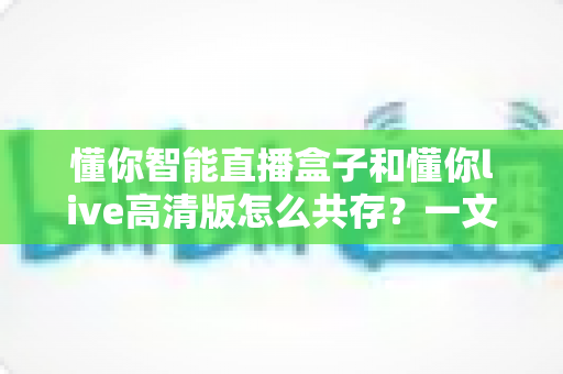 懂你智能直播盒子和懂你live高清版怎么共存?一文读懂双应用安装与使用全攻略 懂你智能直播盒子和懂你live高清版怎么共存?一文读懂双应用安装与使用全攻略