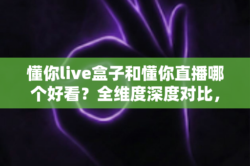 懂你live盒子和懂你直播哪个好看？全维度深度对比，帮你锁定更值得看的观影方案