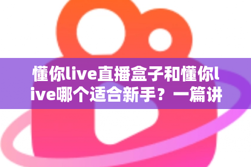 懂你live直播盒子和懂你live哪个适合新手?一篇讲透区别与选择的实用指南 懂你live直播盒子和懂你live哪个适合新手?一篇讲透区别与选择的实用指南