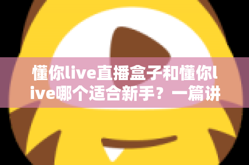 懂你live直播盒子和懂你live哪个适合新手？一篇讲透区别与选择的实用指南