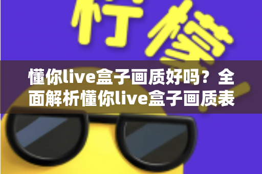 懂你live盒子画质好吗？全面解析懂你live盒子画质表现与使用体验指南