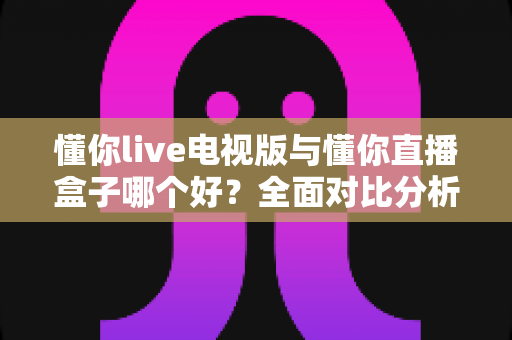 懂你live电视版与懂你直播盒子哪个好?全面对比分析与选购指南一次讲清楚 懂你live电视版与懂你直播盒子哪个好?全面对比分析与选购指南一次讲清楚