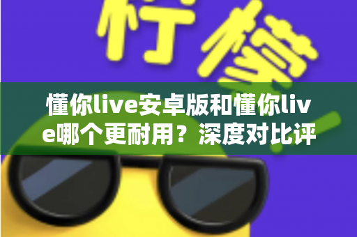 懂你live安卓版和懂你live哪个更耐用？深度对比评测与使用指南