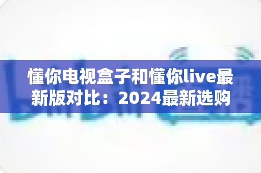 懂你电视盒子和懂你live最新版对比：2024最新选购指南，帮你找到最适合的家庭观影方案