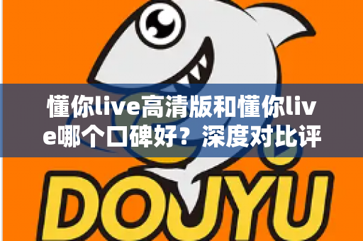 懂你live高清版和懂你live哪个口碑好?深度对比评测帮你选对版本 懂你live高清版和懂你live哪个口碑好?深度对比评测帮你选对版本