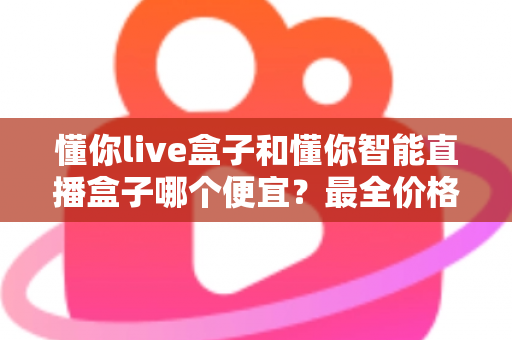 懂你live盒子和懂你智能直播盒子哪个便宜?最全价格对比与选购攻略一文读懂 懂你live盒子和懂你智能直播盒子哪个便宜?最全价格对比与选购攻略一文读懂