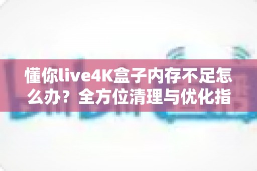 懂你live4K盒子内存不足怎么办?全方位清理与优化指南,让你的4K观影体验重回流畅 懂你live4K盒子内存不足怎么办?全方位清理与优化指南,让你的4K观影体验重回流畅