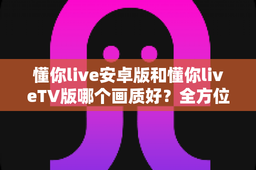 懂你live安卓版和懂你liveTV版哪个画质好？全方位深度对比分析与选购指南