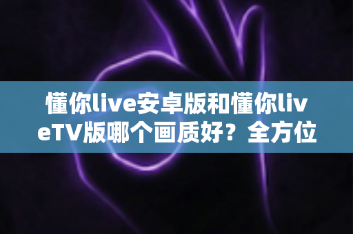 懂你live安卓版和懂你liveTV版哪个画质好？全方位深度对比分析与选购指南