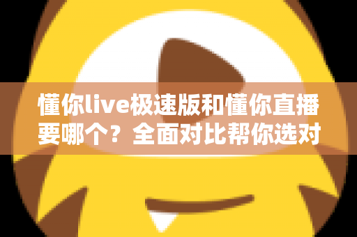 懂你live极速版和懂你直播要哪个？全面对比帮你选对版本不踩坑