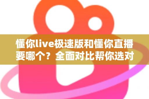 懂你live极速版和懂你直播要哪个？全面对比帮你选对版本不踩坑