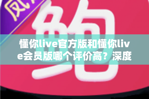 懂你live官方版和懂你live会员版哪个评价高？深度对比分析与选购指南