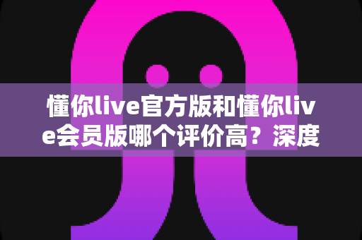 懂你live官方版和懂你live会员版哪个评价高？深度对比分析与选购指南
