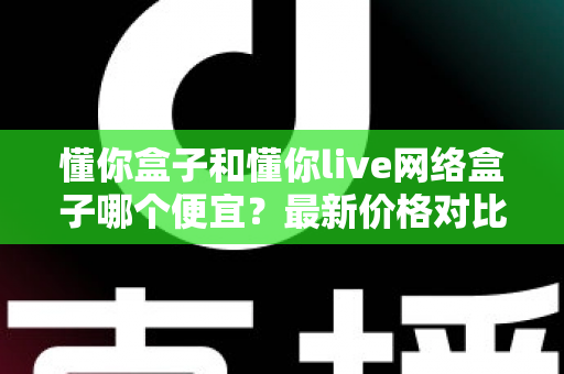 懂你盒子和懂你live网络盒子哪个便宜？最新价格对比与高性价比选购全攻略