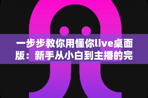一步步教你用懂你live桌面版：新手从小白到主播的完整实战指南