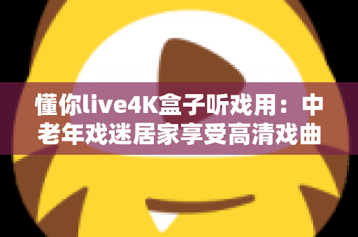懂你live4K盒子听戏用:中老年戏迷居家享受高清戏曲的理想之选 懂你live4K盒子听戏用:中老年戏迷居家享受高清戏曲的理想之选