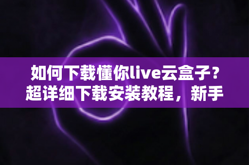 如何下载懂你live云盒子?超详细下载安装教程,新手一看就会的完整指南 如何下载懂你live云盒子?超详细下载安装教程,新手一看就会的完整指南