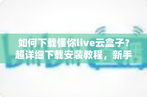 如何下载懂你live云盒子？超详细下载安装教程，新手一看就会的完整指南