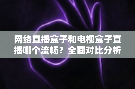 网络直播盒子和电视盒子直播哪个流畅？全面对比分析助你选对观影设备