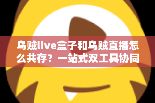 乌贼live盒子和乌贼直播怎么共存?一站式双工具协同使用全攻略与避坑指南 乌贼live盒子和乌贼直播怎么共存?一站式双工具协同使用全攻略与避坑指南