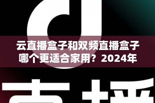 云直播盒子和双频直播盒子哪个更适合家用?2024年家庭选购完全指南 云直播盒子和双频直播盒子哪个更适合家用?2024年家庭选购完全指南