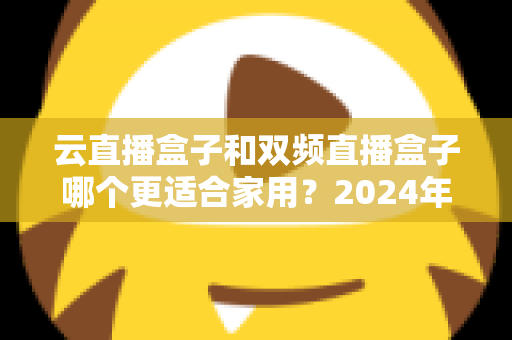 云直播盒子和双频直播盒子哪个更适合家用?2024年家庭选购完全指南 云直播盒子和双频直播盒子哪个更适合家用?2024年家庭选购完全指南