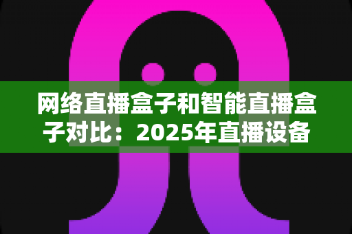 网络直播盒子和智能直播盒子对比：2025年直播设备选购全攻略与深度解析
