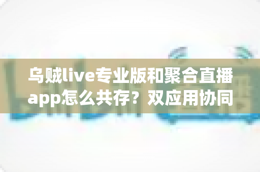乌贼live专业版和聚合直播app怎么共存？双应用协同使用全攻略，让直播效率翻倍
