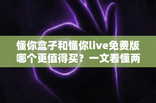 懂你盒子和懂你live免费版哪个更值得买？一文看懂两者差异，选对不花冤枉钱