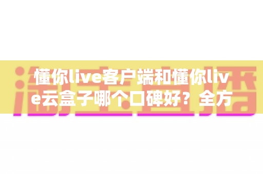 懂你live客户端和懂你live云盒子哪个口碑好？全方位对比帮你找到最适合的选择