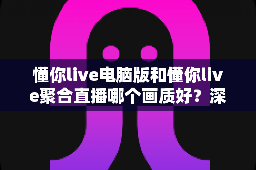 懂你live电脑版和懂你live聚合直播哪个画质好？深度画质对比评测与选购指南
