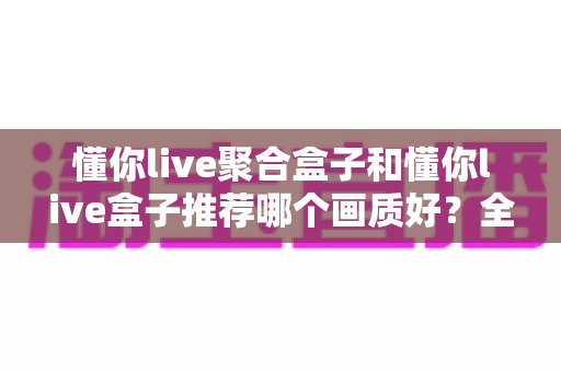 懂你live聚合盒子和懂你live盒子推荐哪个画质好？全面对比评测帮你选对不踩坑