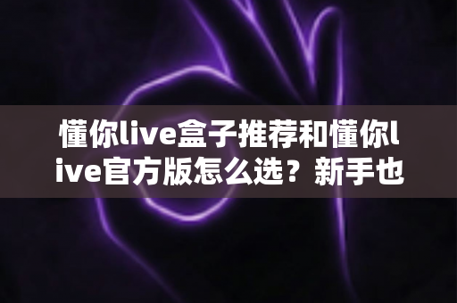 懂你live盒子推荐和懂你live官方版怎么选？新手也能看懂的完整选购指南